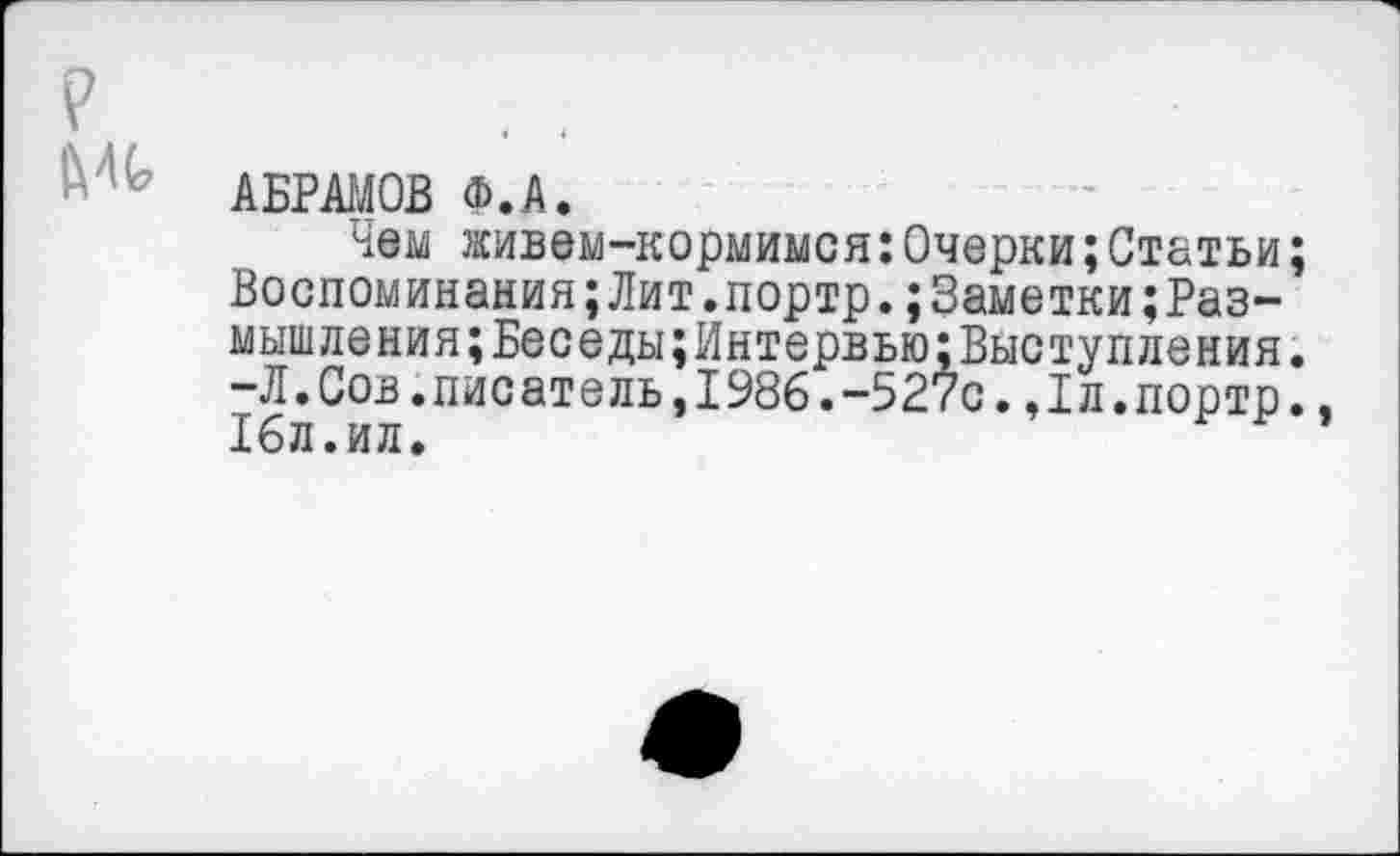 ﻿АБРАМОВ Ф.А.
Чем живем-кормимся:Очерки;Статьи; Воспоминания;Лит.портр.;3аметкиразмышления; Беседы; Интервью: Выступления. -Л.Сов.писатель,1986.-527с.Дл.портр., 16л.ил.